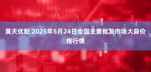 昊天优配 2025年5月24日全国主要批发市场大蒜价格行情