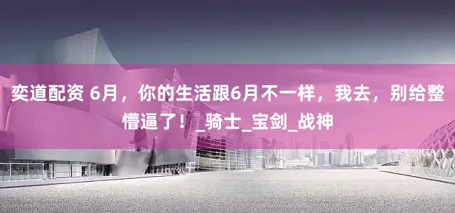 奕道配资 6月，你的生活跟6月不一样，我去，别给整懵逼了！_骑士_宝剑_战神