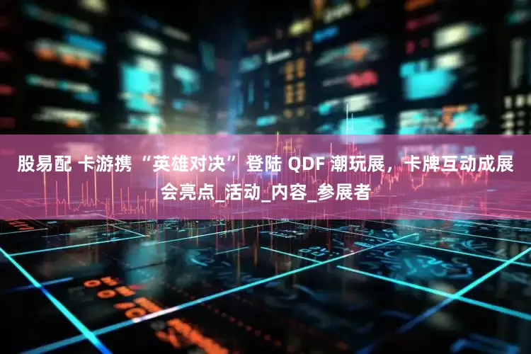 股易配 卡游携 “英雄对决” 登陆 QDF 潮玩展，卡牌互动成展会亮点_活动_内容_参展者