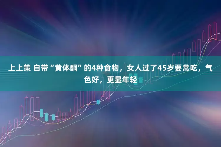 上上策 自带“黄体酮”的4种食物，女人过了45岁要常吃，气色好，更显年轻