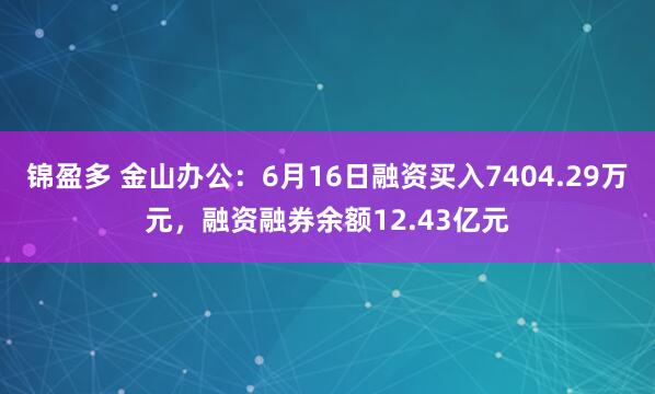 锦盈多 金山办公：6月16日融资买入7404.29万元，融资融券余额12.43亿元