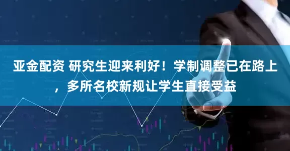 亚金配资 研究生迎来利好！学制调整已在路上，多所名校新规让学生直接受益