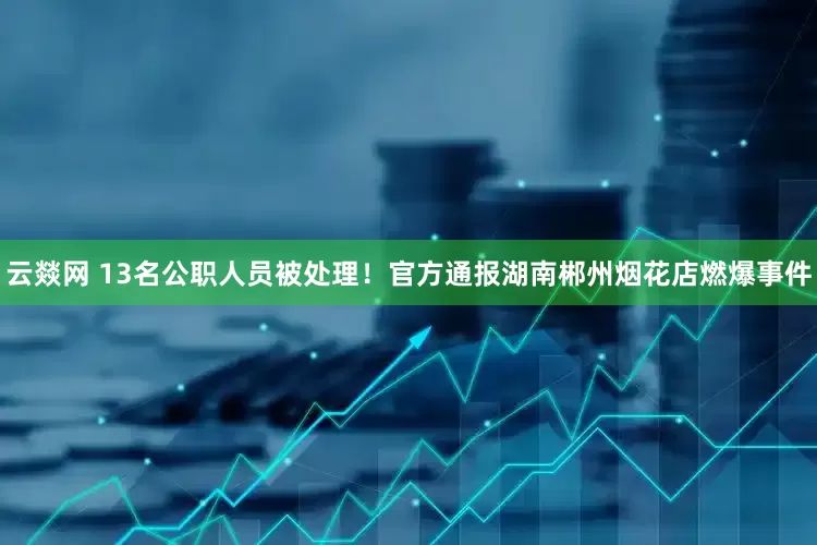 云燚网 13名公职人员被处理！官方通报湖南郴州烟花店燃爆事件
